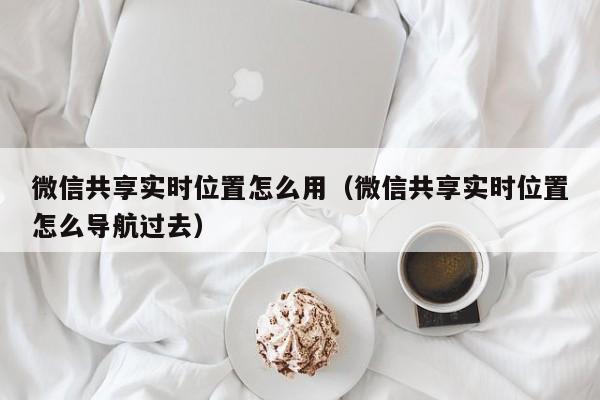 微信共享实时位置怎么用（微信共享实时位置怎么导航过去）