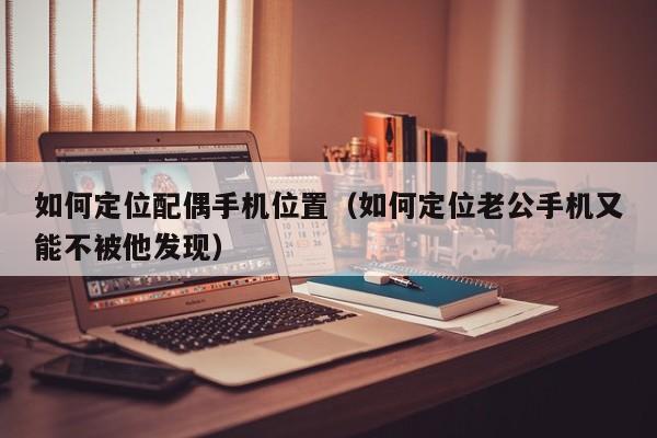 如何定位配偶手机位置（如何定位老公手机又能不被他发现）