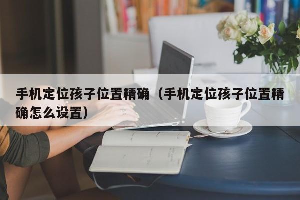 手机定位孩子位置精确（手机定位孩子位置精确怎么设置）