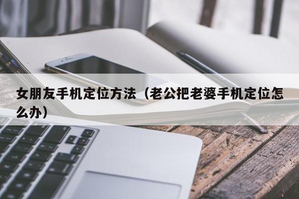 女朋友手机定位方法（老公把老婆手机定位怎么办）