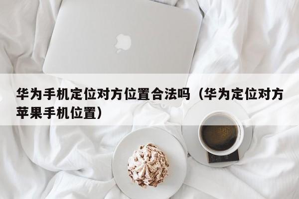 华为手机定位对方位置合法吗（华为定位对方苹果手机位置）