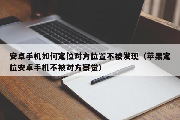 安卓手机如何定位对方位置不被发现（苹果定位安卓手机不被对方察觉）