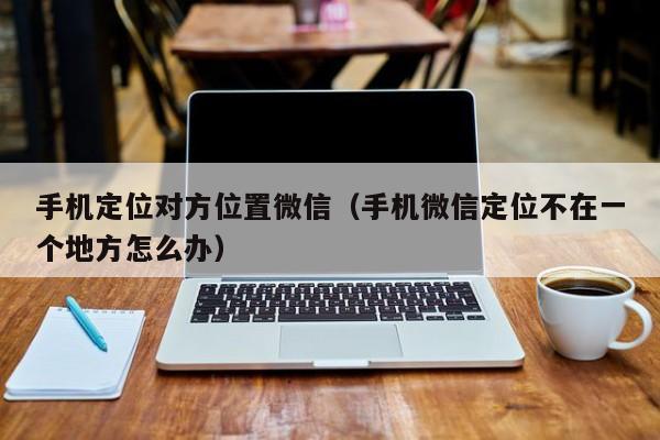 手机定位对方位置微信（手机微信定位不在一个地方怎么办）