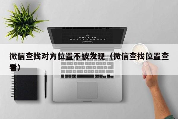 微信查找对方位置不被发现（微信查找位置查看）