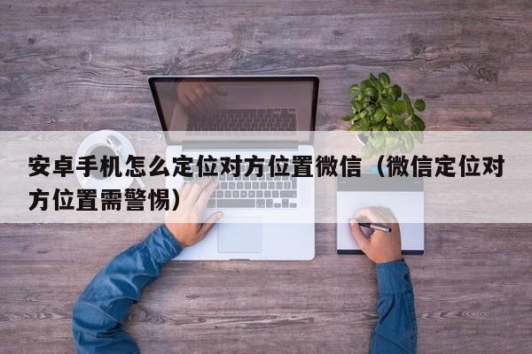 安卓手机怎么定位对方位置微信（微信定位对方位置需警惕）