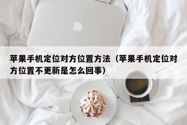 苹果手机定位对方位置方法（苹果手机定位对方位置不更新是怎么回事）