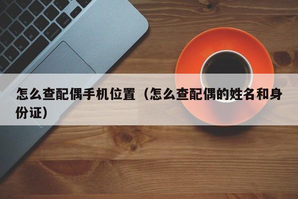 怎么查配偶手机位置（怎么查配偶的姓名和身份证）