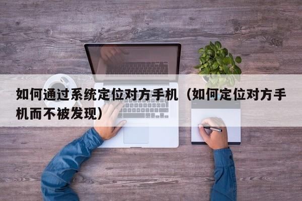 如何通过系统定位对方手机（如何定位对方手机而不被发现）