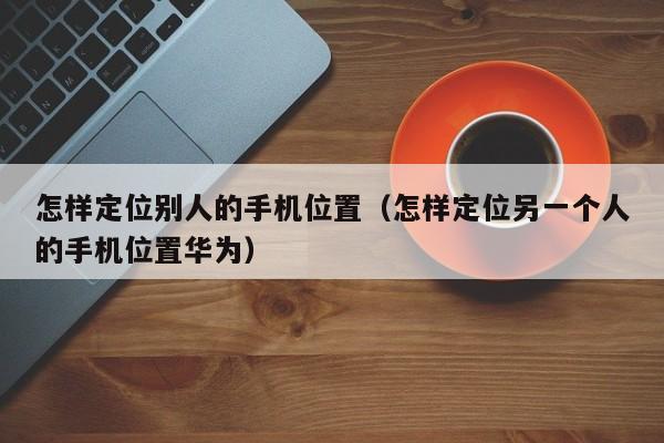 怎样定位别人的手机位置（怎样定位另一个人的手机位置华为）