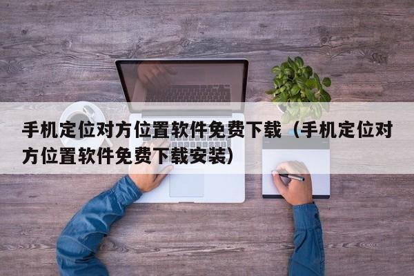 手机定位对方位置软件免费下载（手机定位对方位置软件免费下载安装）