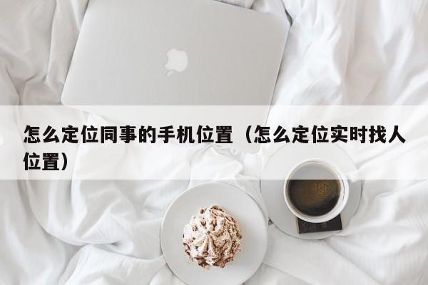 怎么定位同事的手机位置（怎么定位实时找人位置）