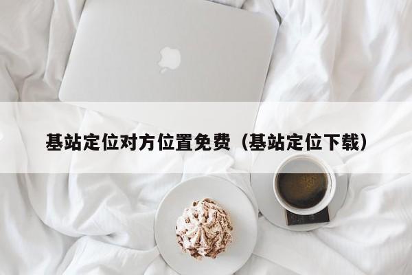基站定位对方位置免费（基站定位下载）