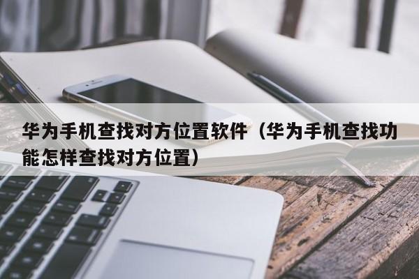 华为手机查找对方位置软件（华为手机查找功能怎样查找对方位置）