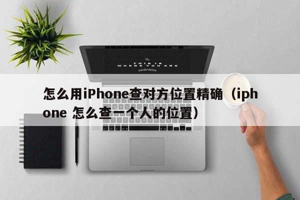 怎么用iPhone查对方位置精确（iphone 怎么查一个人的位置）