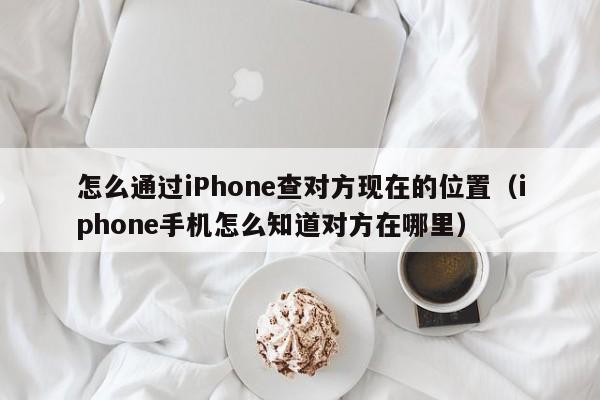 怎么通过iPhone查对方现在的位置（iphone手机怎么知道对方在哪里）