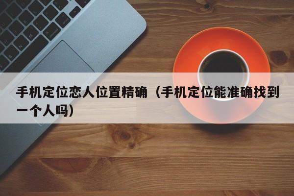 手机定位恋人位置精确（手机定位能准确找到一个人吗）