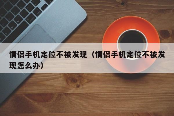 情侣手机定位不被发现（情侣手机定位不被发现怎么办）
