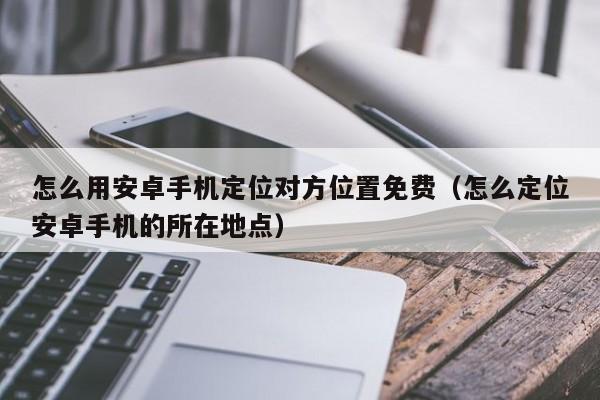 怎么用安卓手机定位对方位置免费（怎么定位安卓手机的所在地点）
