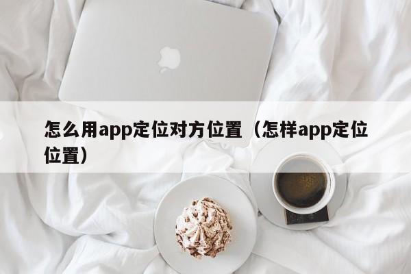怎么用app定位对方位置（怎样app定位位置）