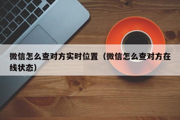 微信怎么查对方实时位置（微信怎么查对方在线状态）