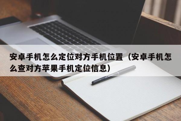 安卓手机怎么定位对方手机位置（安卓手机怎么查对方苹果手机定位信息）