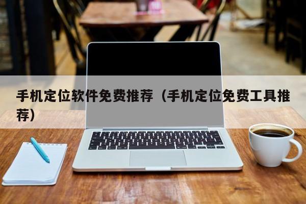 手机定位软件免费推荐（手机定位免费工具推荐）