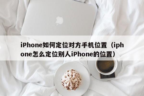 iPhone如何定位对方手机位置（iphone怎么定位别人iPhone的位置）