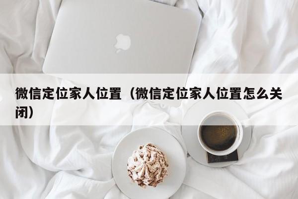 微信定位家人位置（微信定位家人位置怎么关闭）