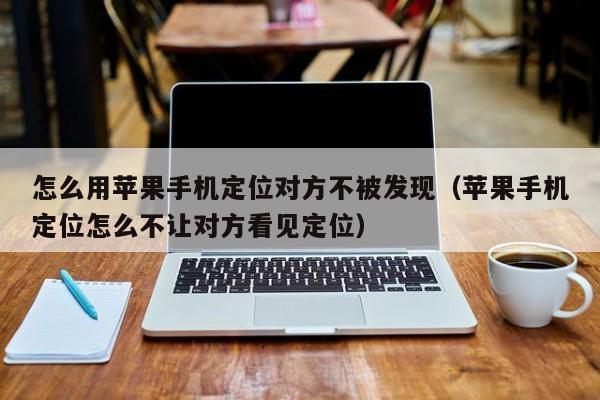 怎么用苹果手机定位对方不被发现（苹果手机定位怎么不让对方看见定位）