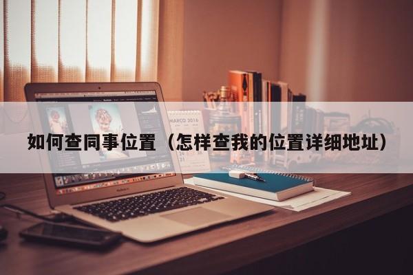 如何查同事位置（怎样查我的位置详细地址）
