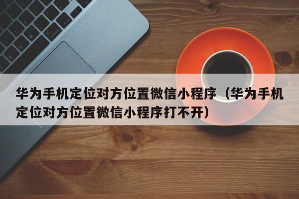华为手机定位对方位置微信小程序（华为手机定位对方位置微信小程序打不开）