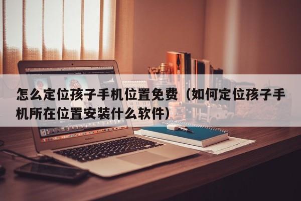 怎么定位孩子手机位置免费（如何定位孩子手机所在位置安装什么软件）