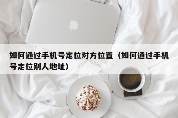 如何通过手机号定位对方位置（如何通过手机号定位别人地址）