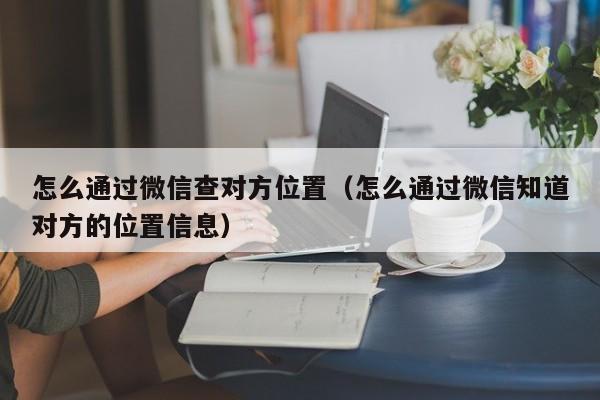 怎么通过微信查对方位置（怎么通过微信知道对方的位置信息）