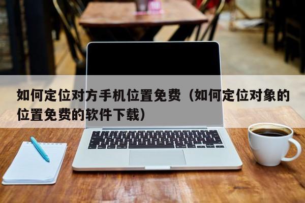 如何定位对方手机位置免费（如何定位对象的位置免费的软件下载）
