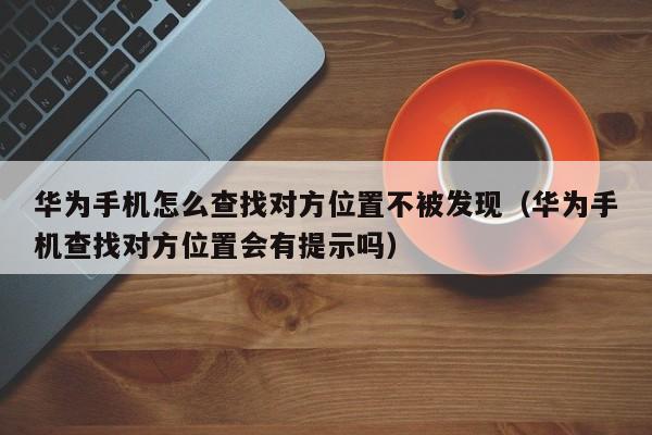 华为手机怎么查找对方位置不被发现（华为手机查找对方位置会有提示吗）