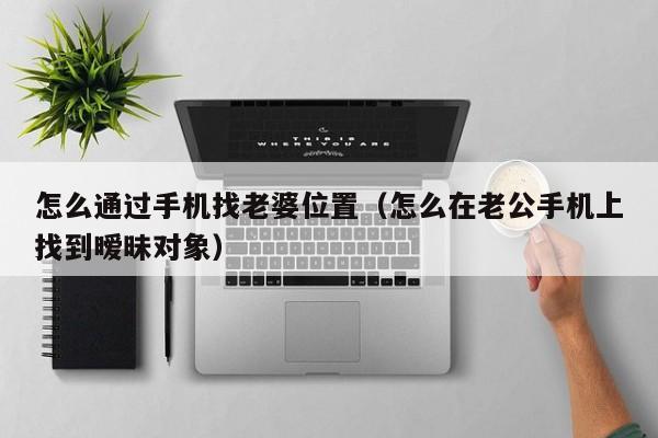 怎么通过手机找老婆位置（怎么在老公手机上找到暧昧对象）