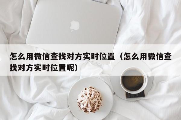 怎么用微信查找对方实时位置（怎么用微信查找对方实时位置呢）