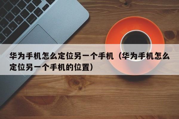 华为手机怎么定位另一个手机（华为手机怎么定位另一个手机的位置）