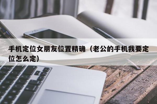 手机定位女朋友位置精确（老公的手机我要定位怎么定）