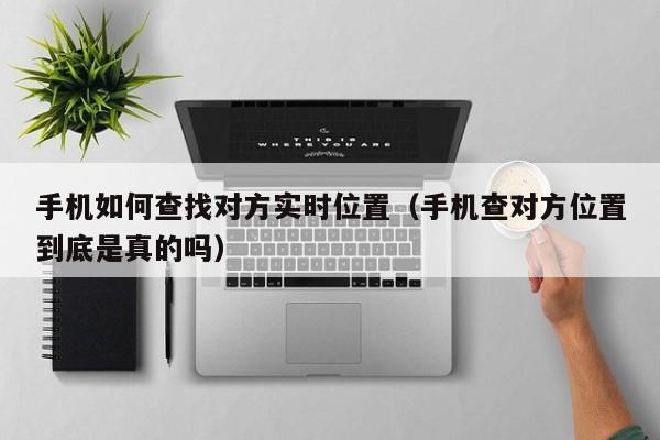 手机如何查找对方实时位置（手机查对方位置到底是真的吗）