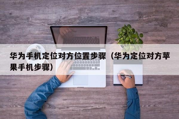 华为手机定位对方位置步骤(华为定位对方苹果手机步骤)