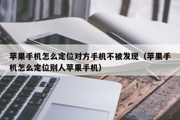 苹果手机怎么定位对方手机不被发现(苹果手机怎么定位别人苹果手机)