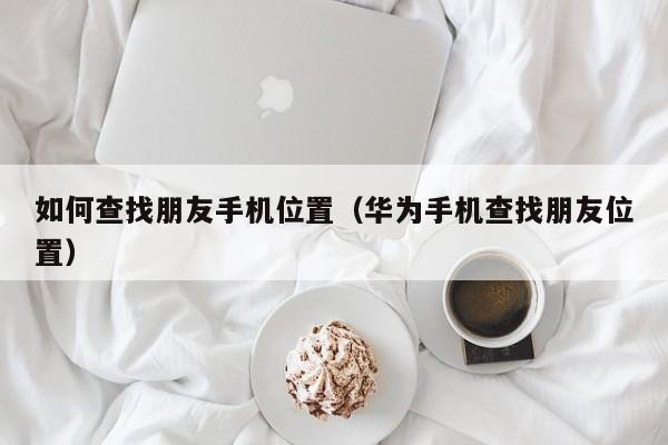 如何查找朋友手机位置（华为手机查找朋友位置）