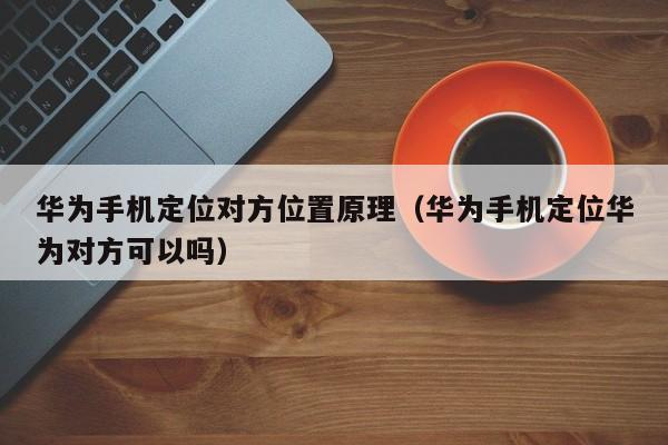 华为手机定位对方位置原理（华为手机定位华为对方可以吗）