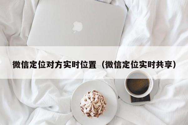 微信定位对方实时位置（微信定位实时共享）