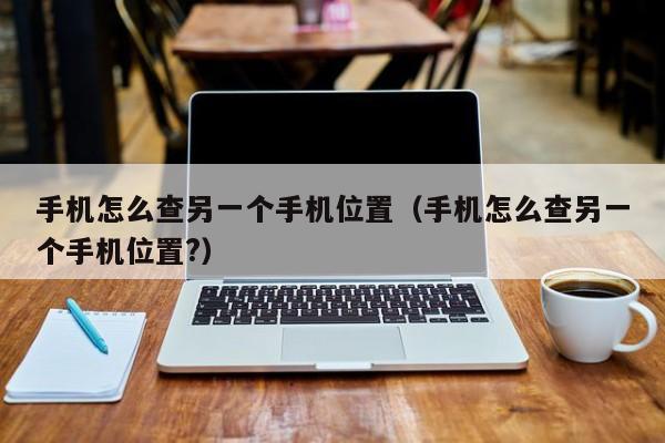 手机怎么查另一个手机位置（手机怎么查另一个手机位置?）