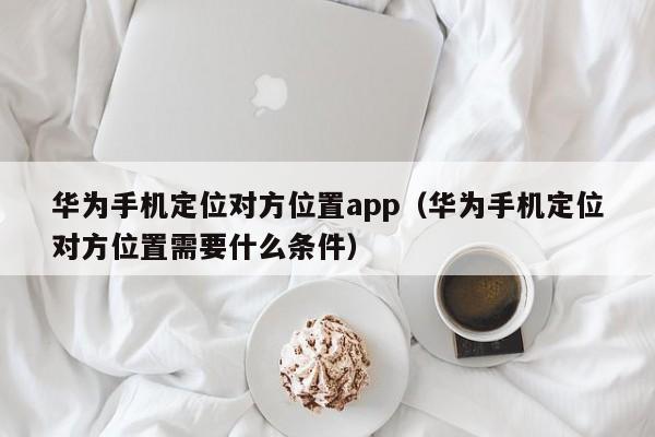 华为手机定位对方位置app（华为手机定位对方位置需要什么条件）