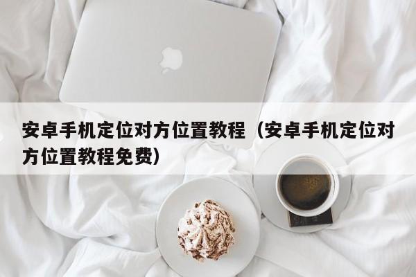 安卓手机定位对方位置教程（安卓手机定位对方位置教程免费）