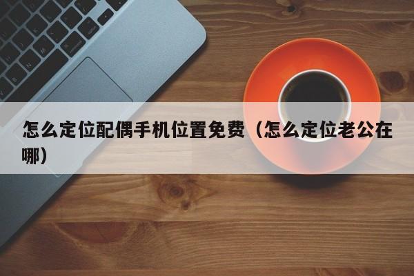 怎么定位配偶手机位置免费（怎么定位老公在哪）